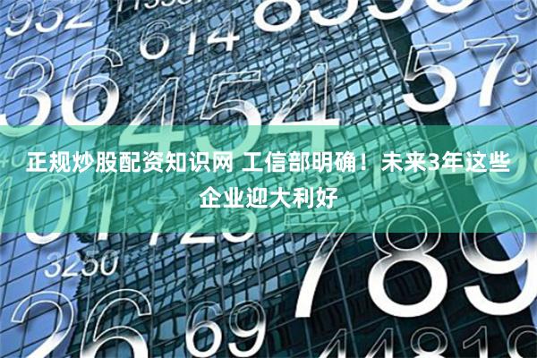 正规炒股配资知识网 工信部明确！未来3年这些企业迎大利好