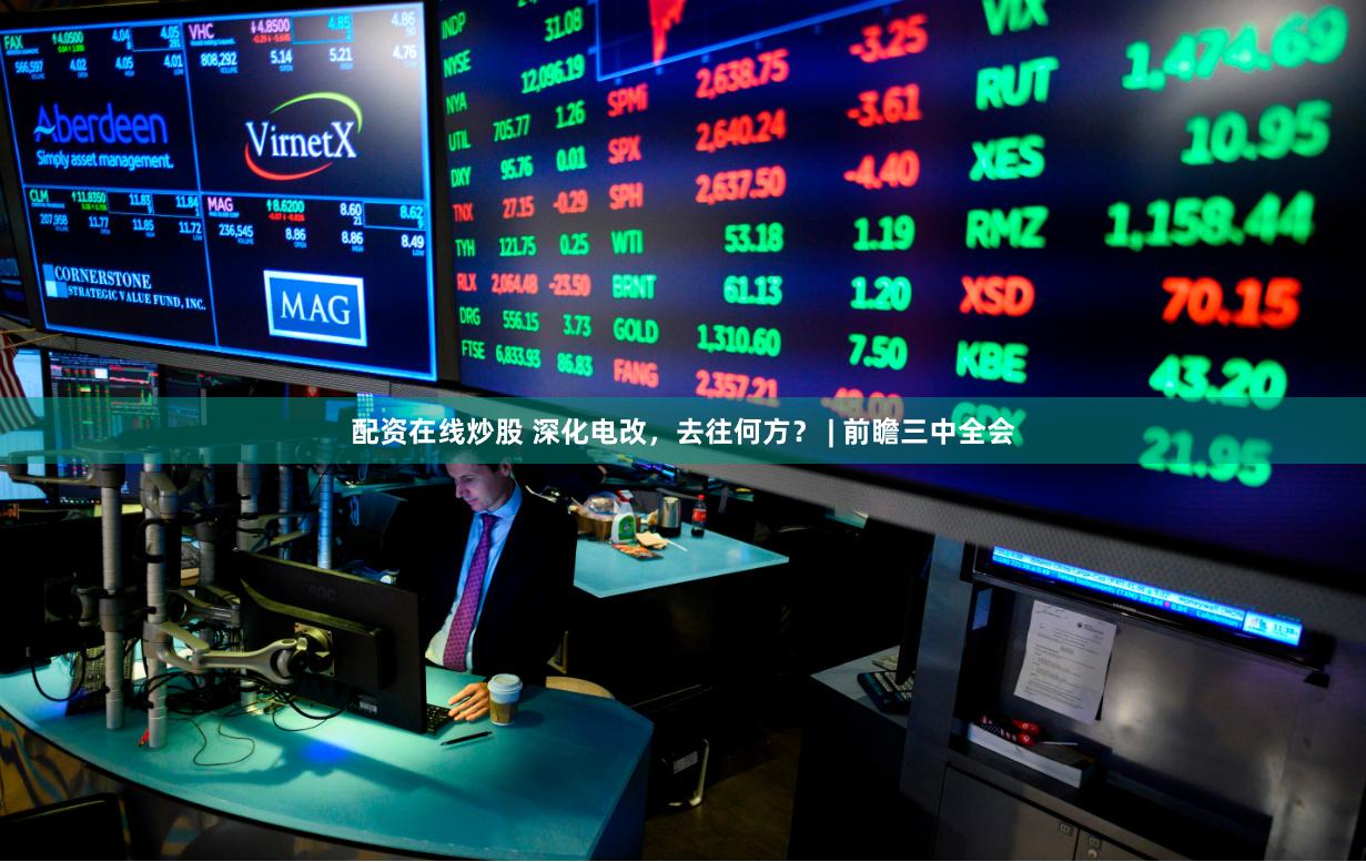 配资在线炒股 深化电改，去往何方？ | 前瞻三中全会