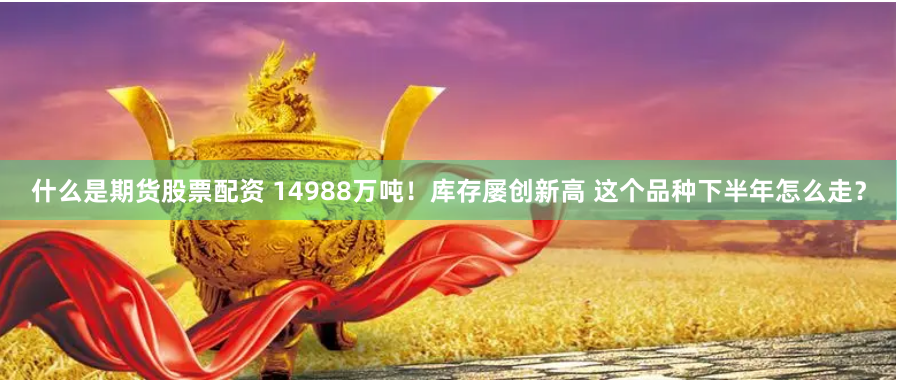 什么是期货股票配资 14988万吨！库存屡创新高 这个品种下半年怎么走？