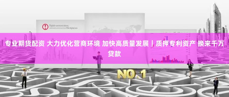 专业期货配资 大力优化营商环境 加快高质量发展｜质押专利资产 换来千万贷款