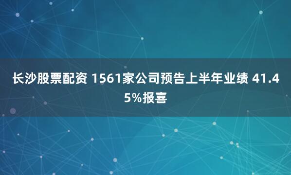 长沙股票配资 1561家公司预告上半年业绩 41.45%报喜